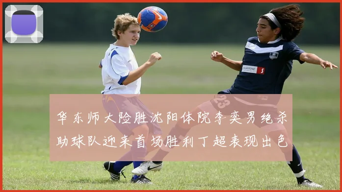 华东师大险胜沈阳体院李奕男绝杀助球队迎来首场胜利丁超表现出色贡献21分5断