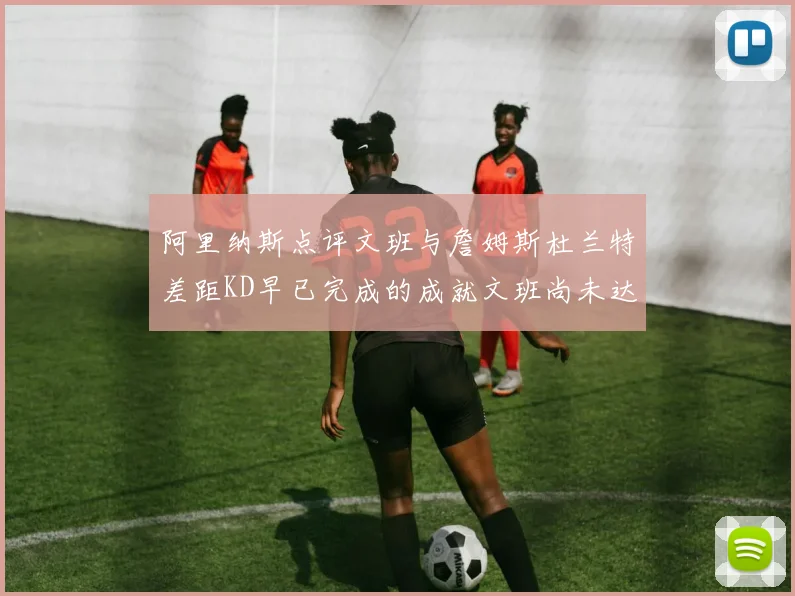 阿里纳斯点评文班与詹姆斯杜兰特差距KD早已完成的成就文班尚未达到