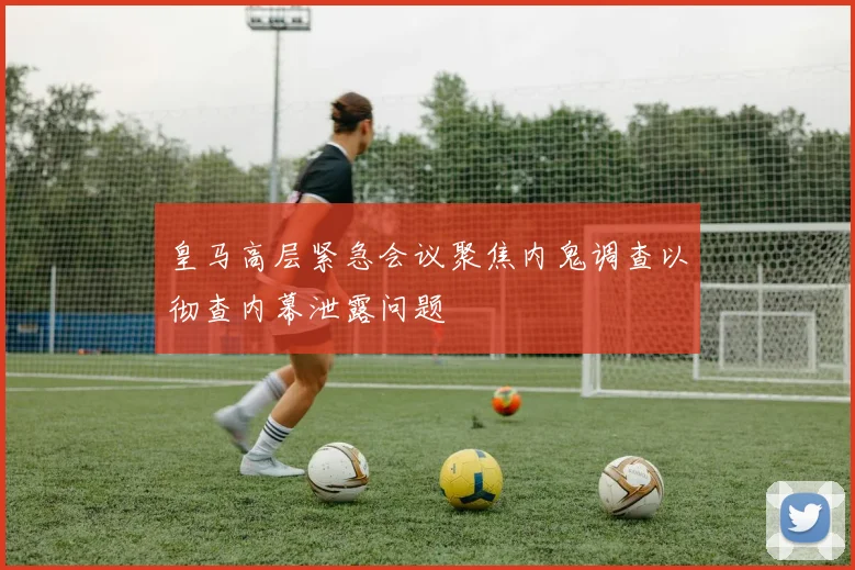 皇马高层紧急会议聚焦内鬼调查以彻查内幕泄露问题