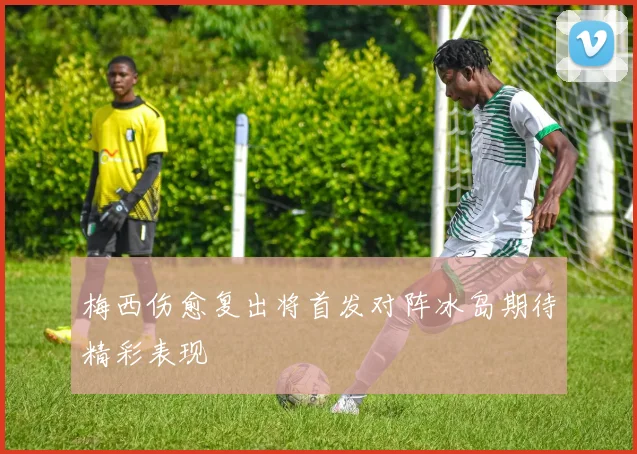 梅西伤愈复出将首发对阵冰岛期待精彩表现
