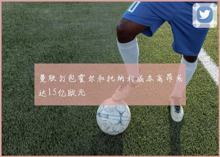 曼联打包霍尔和托纳利成本高昂或达15亿欧元