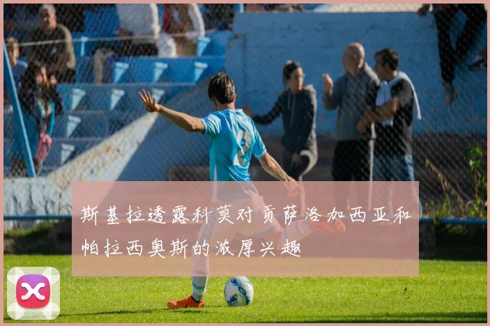 斯基拉透露科莫对贡萨洛加西亚和帕拉西奥斯的浓厚兴趣