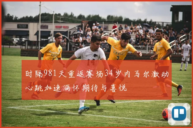时隔981天重返赛场34岁内马尔激动心跳加速满怀期待与喜悦