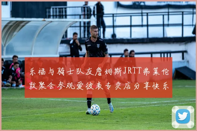 乐福与骑士队友詹姆斯JRTT弗莱伦敦聚会参观爱彼表专卖店分享快乐时光