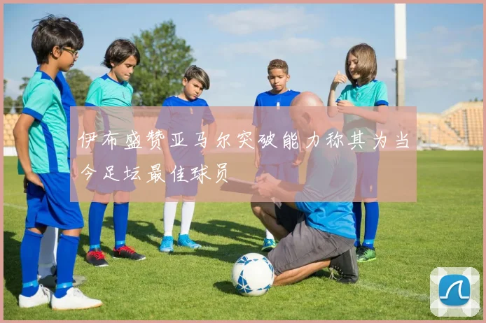 伊布盛赞亚马尔突破能力称其为当今足坛最佳球员