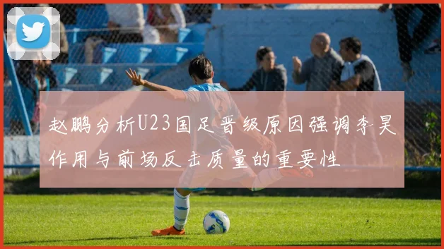 赵鹏分析U23国足晋级原因强调李昊作用与前场反击质量的重要性
